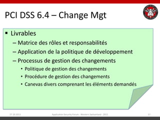 PCI DSS 6.4 – Change Mgt
 Livrables
   – Matrice des rôles et responsabilités
   – Application de la politique de développement
   – Processus de gestion des changements
          • Politique de gestion des changements
          • Procédure de gestion des changements
          • Canevas divers comprenant les éléments demandés




 27.10.2011            Application Security Forum - Western Switzerland - 2011   17
 