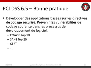 PCI DSS 6.5 – Bonne pratique
 Développer des applications basées sur les directives
  de codage sécurisé. Prévenir les vulnérabilités de
  codage courante dans les processus de
  développement de logiciel.
   –    OWASP Top 10
   –    SANS Top 20
   –    CERT
   –    …



 27.10.2011        Application Security Forum - Western Switzerland - 2011   18
 