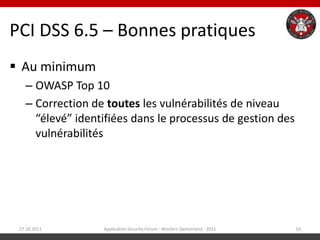 PCI DSS 6.5 – Bonnes pratiques
 Au minimum
   – OWASP Top 10
   – Correction de toutes les vulnérabilités de niveau
     “élevé” identifiées dans le processus de gestion des
     vulnérabilités




 27.10.2011       Application Security Forum - Western Switzerland - 2011   19
 