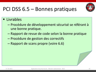 PCI DSS 6.5 – Bonnes pratiques
 Livrables
   – Procédure de développement sécurisé se référant à
     une bonne pratique.
   – Rapport de revue de code selon la bonne pratique
   – Procédure de gestion des correctifs
   – Rapport de scans propre (voire 6.6)




 27.10.2011      Application Security Forum - Western Switzerland - 2011   20
 