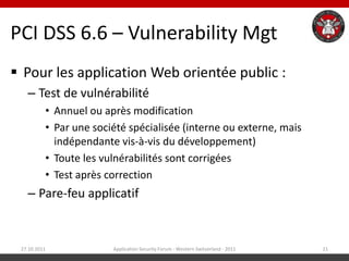 PCI DSS 6.6 – Vulnerability Mgt
 Pour les application Web orientée public :
   – Test de vulnérabilité
          • Annuel ou après modification
          • Par une société spécialisée (interne ou externe, mais
            indépendante vis-à-vis du développement)
          • Toute les vulnérabilités sont corrigées
          • Test après correction
   – Pare-feu applicatif


 27.10.2011             Application Security Forum - Western Switzerland - 2011   21
 