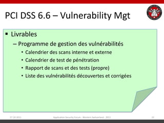 PCI DSS 6.6 – Vulnerability Mgt
 Livrables
   – Programme de gestion des vulnérabilités
          •   Calendrier des scans interne et externe
          •   Calendrier de test de pénétration
          •   Rapport de scans et des tests (propre)
          •   Liste des vulnérabilités découvertes et corrigées




 27.10.2011               Application Security Forum - Western Switzerland - 2011   22
 