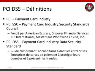 PCI DSS – Définitions
 PCI – Payment Card Industy
 PCI SSC – Payment Card Industry Security Standards
  Council
   – Fondé par American Express, Discover Financial Services,
     JCB International, MasterCard Worldwide et Visa, Inc.
 PCI DSS – Payment Card Industry Data Security
  Standard
   – Guide comprenant 12 conditions aidant les entreprises
     émettrices de cartes de paiement à protéger leurs
     données et à prévenir les fraudes.

 27.10.2011        Application Security Forum - Western Switzerland - 2011   3
 