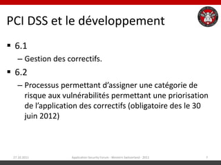 PCI DSS et le développement
 6.1
   – Gestion des correctifs.
 6.2
   – Processus permettant d’assigner une catégorie de
     risque aux vulnérabilités permettant une priorisation
     de l’application des correctifs (obligatoire des le 30
     juin 2012)



 27.10.2011        Application Security Forum - Western Switzerland - 2011   7
 