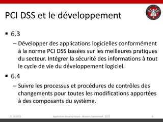 PCI DSS et le développement
 6.3
   – Développer des applications logicielles conformément
     à la norme PCI DSS basées sur les meilleures pratiques
     du secteur. Intégrer la sécurité des informations à tout
     le cycle de vie du développement logiciel.
 6.4
   – Suivre les processus et procédures de contrôles des
     changements pour toutes les modifications apportées
     à des composants du système.

 27.10.2011        Application Security Forum - Western Switzerland - 2011   8
 