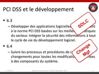 PCI DSS et le développement
 6.3
   – Développer des applications logicielles conformément
     à la norme PCI DSS basées sur les meilleures pratiques
     du secteur. Intégrer la sécurité des informations à tout
     le cycle de vie du développement logiciel.
 6.4
   – Suivre les processus et procédures de contrôles des
     changements pour toutes les modifications apportées
     à des composants du système.

 27.10.2011        Application Security Forum - Western Switzerland - 2011   9
 