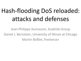 Hash-flooding DoS reloaded:
   attacks and defenses
    Jean-Philippe Aumasson, Kudelski Group
Daniel J. Bernstein, University of Illinois at Chicago
             Martin Boßlet, freelancer
 