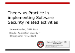 Theory vs Practice in
implementing Software
Security related activities
Simon Blanchet, CISSP, PMP
Head of Application Security /
{Undisclosed} Private Bank

                                     Application Security Forum - 2012
                                                     Western Switzerland

                                 7-8 novembre 2012 - Y-Parc / Yverdon-les-Bains
                                 https://www.appsec-forum.ch
 