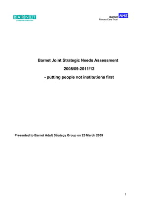 NHS
                                                                Barnet
                                                      Primary Care Trust




              Barnet Joint Strategic Needs Assessment

                               2008/09-2011/12

                   - putting people not institutions first




Presented to Barnet Adult Strategy Group on 25 March 2009




                                                                            1
 