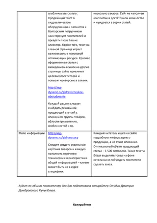 опубликовать статью.
Продающий текст о
гидравлическом
оборудовании и запчастях к
болгарским погрузчикам
заинтересует посетителей и
превратит их в Ваших
клиентов. Кроме того, текст на
главной странице играет
важную роль в поисковой
оптимизации ресурса. Красиво
оформленная статья с
вхождением ссылок на другие
страницы сайта привлечет
целевых посетителей и
повысит конверсию в заявки.
http://asg-
dynamo.ru/gidravlicheskoe-
oborudovanie
Каждый раздел следует
снабдить рекламной
продающей статьей с
описанием группы товаров,
области применения,
особенностей и пр.
несколько заказов. Сайт не наполнен
контентом в достаточном количестве
и нуждается в серии статей.
Мало информации http://asg-
dynamo.ru/gidronasosy
Следует создать отдельные
карточки товаров и каждую
наполнить перечнем
технических характеристик и
общей информацией – клиент
может быть не в курсе
специфики.
Каждый читатель ищет на сайте
подробную информацию о
продукции, а не сухое описание.
Оптимальный объем продающей
статьи – 1 500 символов. Такие тексты
будут выделять товар на фоне
остальных и побуждать посетителя
сделать заказ.
Аудит по общим показателям для Вас подготовила копирайтер Студии Дмитрия
Димбровского Кучук Ольга.
Копирайтинг
 