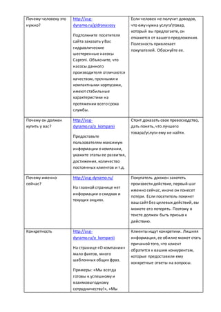 Почему человеку это
нужно?
http://asg-
dynamo.ru/gidronasosy
Подтолкните посетителя
сайта заказать у Вас
гидравлические
шестеренные насосы
Caproni. Объясните, что
насосы данного
производителя отличаются
качеством, прочными и
компактными корпусами,
имеют стабильные
характеристики на
протяжении всего срока
службы.
Если человек не получит доводов,
что ему нужна услугатовар,
который вы предлагаете, он
откажется от вашего предложения.
Полезность привлекает
покупателей. Обоснуйте ее.
Почему он должен
купить у вас?
http://asg-
dynamo.ru/o_kompanii
Предоставьте
пользователям максимум
информации о компании,
укажите этапы ее развития,
достижения, количество
постоянных клиентов и т.д.
Стоит доказать свое превосходство,
дать понять, что лучшего
товара/услуги ему не найти.
Почему именно
сейчас?
http://asg-dynamo.ru/
На главной странице нет
информации о скидках и
текущих акциях.
Покупатель должен захотеть
произвести действие, первый шаг
именно сейчас, иначе он понесет
потери. Если посетитель покинет
ваш сайт без целевых действий, вы
можете его потерять. Поэтому в
тексте должен быть призыв к
действию.
Конкретность http://asg-
dynamo.ru/o_kompanii
На странице «О компании»
мало фактов, много
шаблонных общих фраз.
Примеры: «Мы всегда
готовы к успешному и
взаимовыгодному
сотрудничеству!», «Мы
Клиенты ищут конкретики. Лишняя
информация, ее обилие может стать
причиной того, что клиент
обратится к вашим конкурентам,
которые предоставили ему
конкретные ответы на вопросы.
 