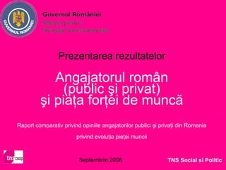 Prezentarea rezultatelor

            Angajatorul român
              (public şi privat)
         şi piaţa forţei de muncă
Raport comparativ privind opiniile angajatorilor publici şi privaţi din Romania

                        privind evoluţia pieţei muncii



                         Septembrie 2008                      TNS Social si Politic
 