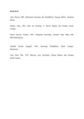 RUJUKAN
Amir Hassan, 2001. (Penteorian Sosiologi dan Pendidikan), Tanjong Malim: Quantum
Books.
Inkeles, Alex, 1982. (Apa Itu Sosiologi ?), Dewan Bahasa dan Pustaka, Kuala
Lumpur.
Noran Fauziah Yaakub, 1987. (Pengantar Sosiologi), Penerbit Fajar Bakti Sdn
Bhd. Petaling Jaya.
Sharifah Alwiah Alsagoff, 1985. (Sosiologi Pendidikan), Kuala Lumpur:
Heinemann.
Ting Chew Peh, 1979. (Konsep Asas Sosiologi), Dewan Bahasa dan Pustaka,
Kuala Lumpur.
 