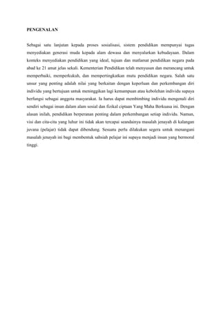 PENGENALAN
Sebagai satu lanjutan kepada proses sosialisasi, sistem pendidikan mempunyai tugas
menyediakan generasi muda kepada alam dewasa dan menyalurkan kebudayaan. Dalam
konteks menyediakan pendidikan yang ideal, tujuan dan matlamat pendidikan negara pada
abad ke 21 amat jelas sekali. Kementerian Pendidikan telah menyusun dan merancang untuk
memperbaiki, memperkukuh, dan mempertingkatkan mutu pendidikan negara. Salah satu
unsur yang penting adalah nilai yang berkaitan dengan keperluan dan perkembangan diri
individu yang bertujuan untuk meninggikan lagi kemampuan atau kebolehan individu supaya
berfungsi sebagai anggota masyarakat. Ia harus dapat membimbing individu mengenali diri
sendiri sebagai insan dalam alam sosial dan fizikal ciptaan Yang Maha Berkuasa ini. Dengan
alasan inilah, pendidikan berperanan penting dalam perkembangan setiap individu. Namun,
visi dan cita-cita yang luhur ini tidak akan tercapai seandainya masalah jenayah di kalangan
juvana (pelajar) tidak dapat dibendung. Sesuatu perlu dilakukan segera untuk menangani
masalah jenayah ini bagi membentuk sahsiah pelajar ini supaya menjadi insan yang bermoral
tinggi.
 