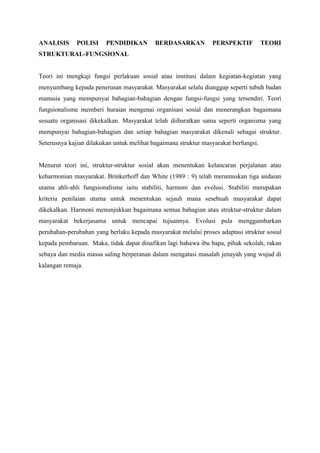 ANALISIS POLISI PENDIDIKAN BERDASARKAN PERSPEKTIF TEORI
STRUKTURAL-FUNGSIONAL
Teori ini mengkaji fungsi perlakuan sosial atau institusi dalam kegiatan-kegiatan yang
menyumbang kepada penerusan masyarakat. Masyarakat selalu dianggap seperti tubuh badan
manusia yang mempunyai bahagian-bahagian dengan fungsi-fungsi yang tersendiri. Teori
fungsionalisme memberi huraian mengenai organisasi sosial dan menerangkan bagaimana
sesuatu organisasi dikekalkan. Masyarakat telah diibaratkan sama seperti organisma yang
mempunyai bahagian-bahagian dan setiap bahagian masyarakat dikenali sebagai struktur.
Seterusnya kajian dilakukan untuk melihat bagaimana struktur masyarakat berfungsi.
Menurut teori ini, struktur-struktur sosial akan menentukan kelancaran perjalanan atau
keharmonian masyarakat. Brinkerhoff dan White (1989 : 9) telah merumuskan tiga andaian
utama ahli-ahli fungsionalisme iaitu stabiliti, harmoni dan evolusi. Stabiliti merupakan
kriteria penilaian utama untuk menentukan sejauh mana sesebuah masyarakat dapat
dikekalkan. Harmoni menunjukkan bagaimana semua bahagian atau struktur-struktur dalam
masyarakat bekerjasama untuk mencapai tujuannya. Evolusi pula menggambarkan
perubahan-perubahan yang berlaku kepada masyarakat melalui proses adaptasi struktur sosial
kepada pembaruan. Maka, tidak dapat dinafikan lagi bahawa ibu bapa, pihak sekolah, rakan
sebaya dan media massa saling berperanan dalam mengatasi masalah jenayah yang wujud di
kalangan remaja.
 