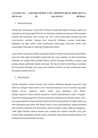 ANALISIS ISU : FAKTOR-FAKTOR YANG MEMPENGARUHI BERLAKUNYA
JENAYAH DI KALANGAN REMAJA.
1. Institusi Keluarga
Seorang ahli antropologi, George Peter Murdock menakrifkan bahawa keluarga adalah satu
kelompok sosial yang tinggal di bawah satu bumbung, mempunyai kerjasama dalam kegiatan
ekonomi dan menambah zuriat (Goode, hal. 326). Faktor kepincangan keluarga dan taraf
sosio-ekonomi sesebuah keluarga akan mencorak kehidupan seorang kanak-kanak.
Kegagalan ibu bapa sendiri untuk membetulkan kepincangan anak-anak mereka akan
menyebabkan anak-anak ini tidak lagi menghormati mereka.
James Becker mengatakan ketidak seimbangan disiplin sesebuah keluarga akan menyebabkan
anak-anak tidak dapat mewujudkan pengawalan diri yang sempurna. Ini akan menjejaskan
ketahanan diri pelajar. Maka jelaslah bahawa Institusi keluarga memainkan peranan yang
penting sebagai pembentuk sahsiah anak-anak. Ibu bapa haruslah membimbing, memahami
dan menyelami kehendak jiwa remaja serta berfikiran terbuka. Ini akan mendorong kepada
kewujudan suasana harmonis.
2. Pihak Sekolah
Sekolah merupakan sebuah komuniti yang menjadi sebahagian daripada masyarakat yang
lebih luas. Sebagai sebuah institusi sosial, sekolah mempunyai ciri-ciri tersendiri yang sesuai
dengan ciri-ciri organisasi moden seperti yang dinyatakan oleh Weber.
Sebagai organisasi formal sekolah mempunyai struktur kepimpinannya sendiri. Pengetua /
Guru Besar bertanggungjawab memimpin guru-guru, kakitangan am dan para pelajar. Guru-
guru juga berperanan sebagai pemimpin dalam konteks masing-masing. Peringkat paling asas
ialah kepimpinan guru dalam bilik darjah. Selain itu guru juga berperanan sebagai pemimpin
aktiviti-aktiviti akademik serta kokurikulum seperti persatuan, sukan, kelab dan sebagainya.
Tidak dapat dinafikan bahawa peranan guru semakin hari semakin mencabar. Kini, guru
tersepit dalam menghadapi kerenah pelajar bermasalah yang datang daripada pelbagai latar
belakang dan corak pendidikan ibu bapa.
 