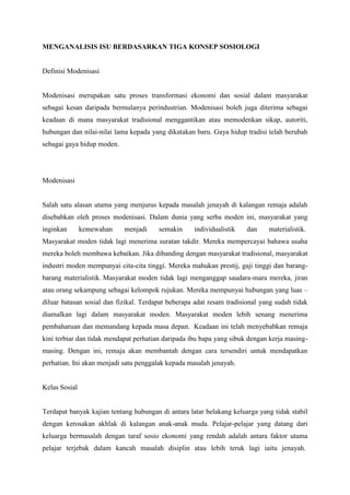 MENGANALISIS ISU BERDASARKAN TIGA KONSEP SOSIOLOGI
Definisi Modenisasi
Modenisasi merupakan satu proses transformasi ekonomi dan sosial dalam masyarakat
sebagai kesan daripada bermulanya perindustrian. Modenisasi boleh juga diterima sebagai
keadaan di mana masyarakat tradisional menggantikan atau memodenkan sikap, autoriti,
hubungan dan nilai-nilai lama kepada yang dikatakan baru. Gaya hidup tradisi telah berubah
sebagai gaya hidup moden.
Modenisasi
Salah satu alasan utama yang menjurus kepada masalah jenayah di kalangan remaja adalah
disebabkan oleh proses modenisasi. Dalam dunia yang serba moden ini, masyarakat yang
inginkan kemewahan menjadi semakin individualistik dan materialistik.
Masyarakat moden tidak lagi menerima suratan takdir. Mereka mempercayai bahawa usaha
mereka boleh membawa kebaikan. Jika dibanding dengan masyarakat tradisional, masyarakat
industri moden mempunyai cita-cita tinggi. Mereka mahukan prestij, gaji tinggi dan barang-
barang materialistik. Masyarakat moden tidak lagi menganggap saudara-mara mereka, jiran
atau orang sekampung sebagai kelompok rujukan. Mereka mempunyai hubungan yang luas –
diluar batasan sosial dan fizikal. Terdapat beberapa adat resam tradisional yang sudah tidak
diamalkan lagi dalam masyarakat moden. Masyarakat moden lebih senang menerima
pembaharuan dan memandang kepada masa depan. Keadaan ini telah menyebabkan remaja
kini terbiar dan tidak mendapat perhatian daripada ibu bapa yang sibuk dengan kerja masing-
masing. Dengan ini, remaja akan membantah dengan cara tersendiri untuk mendapatkan
perhatian. Ini akan menjadi satu penggalak kepada masalah jenayah.
Kelas Sosial
Terdapat banyak kajian tentang hubungan di antara latar belakang keluarga yang tidak stabil
dengan kerosakan akhlak di kalangan anak-anak muda. Pelajar-pelajar yang datang dari
keluarga bermasalah dengan taraf sosio ekonomi yang rendah adalah antara faktor utama
pelajar terjebak dalam kancah masalah disiplin atau lebih teruk lagi iaitu jenayah.
 