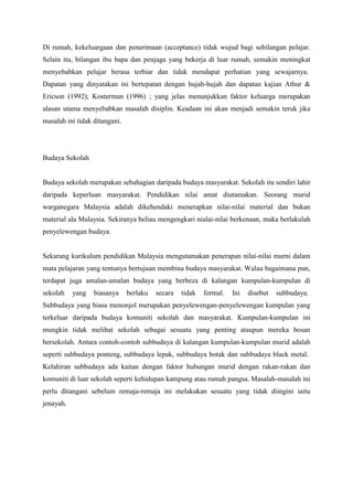 Di rumah, kekeluargaan dan penerimaan (acceptance) tidak wujud bagi sebilangan pelajar.
Selain itu, bilangan ibu bapa dan penjaga yang bekerja di luar rumah, semakin meningkat
menyebabkan pelajar berasa terbiar dan tidak mendapat perhatian yang sewajarnya.
Dapatan yang dinyatakan ini bertepatan dengan hujah-hujah dan dapatan kajian Athur &
Ericson (1992); Kosterman (1996) ; yang jelas menunjukkan faktor keluarga merupakan
alasan utama menyebabkan masalah disiplin. Keadaan ini akan menjadi semakin teruk jika
masalah ini tidak ditangani.
Budaya Sekolah
Budaya sekolah merupakan sebahagian daripada budaya masyarakat. Sekolah itu sendiri lahir
daripada keperluan masyarakat. Pendidikan nilai amat diutamakan. Seorang murid
warganegara Malaysia adalah dikehendaki menerapkan nilai-nilai material dan bukan
material ala Malaysia. Sekiranya beliau mengengkari nialai-nilai berkenaan, maka berlakulah
penyelewengan budaya.
Sekarang kurikulum pendidikan Malaysia mengutamakan penerapan nilai-nilai murni dalam
mata pelajaran yang tentunya bertujuan membina budaya masyarakat. Walau bagaimana pun,
terdapat juga amalan-amalan budaya yang berbeza di kalangan kumpulan-kumpulan di
sekolah yang biasanya berlaku secara tidak formal. Ini disebut subbudaya.
Subbudaya yang biasa menonjol merupakan penyelewengan-penyelewengan kumpulan yang
terkeluar daripada budaya komuniti sekolah dan masyarakat. Kumpulan-kumpulan ini
mungkin tidak melihat sekolah sebagai sesuatu yang penting ataupun mereka bosan
bersekolah. Antara contoh-contoh subbudaya di kalangan kumpulan-kumpulan murid adalah
seperti subbudaya ponteng, subbudaya lepak, subbudaya botak dan subbudaya black metal.
Kelahiran subbudaya ada kaitan dengan faktor hubungan murid dengan rakan-rakan dan
komuniti di luar sekolah seperti kehidupan kampung atau rumah pangsa. Masalah-masalah ini
perlu ditangani sebelum remaja-remaja ini melakukan sesuatu yang tidak diingini iaitu
jenayah.
 