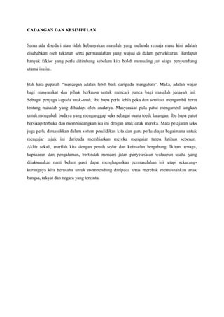 CADANGAN DAN KESIMPULAN
Sama ada disedari atau tidak kebanyakan masalah yang melanda remaja masa kini adalah
disebabkan oleh tekanan serta permasalahan yang wujud di dalam persekitaran. Terdapat
banyak faktor yang perlu ditimbang sebelum kita boleh menuding jari siapa penyumbang
utama isu ini.
Bak kata pepatah “mencegah adalah lebih baik daripada mengubati”. Maka, adalah wajar
bagi masyarakat dan pihak berkuasa untuk mencari punca bagi masalah jenayah ini.
Sebagai penjaga kepada anak-anak, ibu bapa perlu lebih peka dan sentiasa mengambil berat
tentang masalah yang dihadapi oleh anaknya. Masyarakat pula patut mengambil langkah
untuk mengubah budaya yang menganggap seks sebagai suatu topik larangan. Ibu bapa patut
bersikap terbuka dan membincangkan isu ini dengan anak-anak mereka. Mata pelajaran seks
juga perlu dimasukkan dalam sistem pendidikan kita dan guru perlu diajar bagaimana untuk
mengajar tajuk ini daripada membiarkan mereka mengajar tanpa latihan sebenar.
Akhir sekali, marilah kita dengan penuh sedar dan keinsafan bergabung fikiran, tenaga,
kepakaran dan pengalaman, bertindak mencari jalan penyelesaian walaupun usaha yang
dilaksanakan nanti belum pasti dapat menghapuskan permasalahan ini tetapi sekurang-
kurangnya kita berusaha untuk membendung daripada terus merebak memusnahkan anak
bangsa, rakyat dan negara yang tercinta.
 