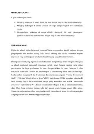 OBJEKTIF KAJIAN:
Kajian ini bertujuan untuk:
1. Mengkaji hubungan di antara ikatan ibu bapa dengan tingkah laku delinkuens remaja
2. Mengkaji hubungan di antara kawalan ibu bapa dengan tingkah laku delinkuens
remaja
3. Mengenalpasti perkaitan di antara ciri-ciri demografi ibu bapa (pendapatan,
pendidikan dan status perkahwinan) dengan tingkah laku delinkuens remaja
KAEDAH KAJIAN:
Kajian ini adalah kajian berbentuk kuantitatif iaitu menggunakan kaedah tinjauan dengan
pengumpulan data melalui borang soal selidik. Borang soal selidik diedarkan kepada
responden yang hadir di pusat tersebut melalui temujanji yang dibuat sebelumnya.
Borang soal selidik yang digunakan dalam kajian ini mengandungi empat bahagian. Bahagian
A adalah maklumat demografi responden seperti umur, bangsa, jantina, serta status
perkahwinan ibu bapa, pendapatan ibu bapa, dan pendidikan ibu bapa. Bahagian B ialah
berkenaan ikatan dan kawalan ibu dan bahagian C ialah tentang ikatan dan kawalan bapa.
Soalan dalam bahagian B dan C dibentuk dan diubahsuai daripada “Family Environment
Scale” (FES) dan “Family Control Scale” (FCS) oleh Genius (1994). Manakala bahagian D
ialah tentang tingkah laku delinkuens remaja yang berasaskan soal selidik “Delinquent
Behaviour” oleh Matter (1984). Soalan-soalan dalam bahagian B dan C adalah dalam bentuk
skala likert lima peringkat dengan julat dari sangat setuju hingga sangat tidak setuju.
Manakala soalan-soalan dalam bahagian D adalah dalam bentuk skala likert lima peringkat
dengan julat dari tidak pernah hingga sangat kerap.
 