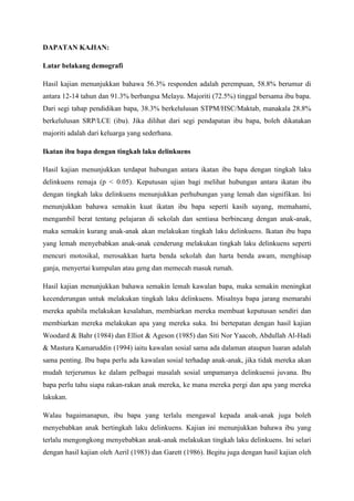 DAPATAN KAJIAN:
Latar belakang demografi
Hasil kajian menunjukkan bahawa 56.3% responden adalah perempuan, 58.8% berumur di
antara 12-14 tahun dan 91.3% berbangsa Melayu. Majoriti (72.5%) tinggal bersama ibu bapa.
Dari segi tahap pendidikan bapa, 38.3% berkelulusan STPM/HSC/Maktab, manakala 28.8%
berkelulusan SRP/LCE (ibu). Jika dilihat dari segi pendapatan ibu bapa, boleh dikatakan
majoriti adalah dari keluarga yang sederhana.
Ikatan ibu bapa dengan tingkah laku delinkuens
Hasil kajian menunjukkan terdapat hubungan antara ikatan ibu bapa dengan tingkah laku
delinkuens remaja (p < 0.05). Keputusan ujian bagi melihat hubungan antara ikatan ibu
dengan tingkah laku delinkuens menunjukkan perhubungan yang lemah dan signifikan. Ini
menunjukkan bahawa semakin kuat ikatan ibu bapa seperti kasih sayang, memahami,
mengambil berat tentang pelajaran di sekolah dan sentiasa berbincang dengan anak-anak,
maka semakin kurang anak-anak akan melakukan tingkah laku delinkuens. Ikatan ibu bapa
yang lemah menyebabkan anak-anak cenderung melakukan tingkah laku delinkuens seperti
mencuri motosikal, merosakkan harta benda sekolah dan harta benda awam, menghisap
ganja, menyertai kumpulan atau geng dan memecah masuk rumah.
Hasil kajian menunjukkan bahawa semakin lemah kawalan bapa, maka semakin meningkat
kecenderungan untuk melakukan tingkah laku delinkuens. Misalnya bapa jarang memarahi
mereka apabila melakukan kesalahan, membiarkan mereka membuat keputusan sendiri dan
membiarkan mereka melakukan apa yang mereka suka. Ini bertepatan dengan hasil kajian
Woodard & Bahr (1984) dan Elliot & Ageson (1985) dan Siti Nor Yaacob, Abdullah Al-Hadi
& Mastura Kamaruddin (1994) iaitu kawalan sosial sama ada dalaman ataupun luaran adalah
sama penting. Ibu bapa perlu ada kawalan sosial terhadap anak-anak, jika tidak mereka akan
mudah terjerumus ke dalam pelbagai masalah sosial umpamanya delinkuensi juvana. Ibu
bapa perlu tahu siapa rakan-rakan anak mereka, ke mana mereka pergi dan apa yang mereka
lakukan.
Walau bagaimanapun, ibu bapa yang terlalu mengawal kepada anak-anak juga boleh
menyebabkan anak bertingkah laku delinkuens. Kajian ini menunjukkan bahawa ibu yang
terlalu mengongkong menyebabkan anak-anak melakukan tingkah laku delinkuens. Ini selari
dengan hasil kajian oleh Aeril (1983) dan Garett (1986). Begitu juga dengan hasil kajian oleh
 