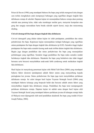 Peiser & Haven (1996) yang mendapati bahawa ibu bapa yang terlalu mengawal iaitu dengan
cara terlalu menghukum anak mempunyai hubungan yang signifikan dengan tingkah laku
delinkuens remaja di sekolah. Dapatan kajian ini menunjukkan bahawa remaja akan ponteng
sekolah atau ponteng kelas, tidak suka mendengar nasihat guru, menyertai kumpulan atau
geng dan sengaja merosakkan harta benda sekolah seperti kerusi, meja dan menconteng
dinding.
Ciri-ciri demografi ibu bapa dengan tingkah laku delinkuens
Ciri-ciri demografi yang diukur dalam kajian ini ialah pendapatan, pendidikan dan status
perkahwinan ibu bapa. Keputusan kajian menunjukkan terdapat hubungan yang signifikan
antara pendapatan ibu bapa dengan tingkah laku delinkuens (p<0.05). Semakin tinggi tingkat
pendapatan ibu bapa maka semakin kurang anak-anak terlibat dalam tingkah laku delinkuens.
Begitu juga dengan pendidikan dan status perkahwinan ibu bapa yang menunjukkan
perhubungan yang signifikan. Semakin tinggi pendidikan ibu bapa maka semakin rendah
berlakunya tingkah laku delinkuens. Manakala ibu bapa yang berkahwin dan tidak tinggal
bersama serta bercerai menyebabkan anak-anak lebih cenderung untuk melakukan tingkah
laku delinkuens.
Hasil kajian ini menyokong penemuan kajian oleh Mohd Taib Dora (2004) yang mendapati
bahawa faktor ekonomi (pendapatan) adalah faktor utama yang menyumbang kepada
peningkatan kes juvana. Status perkahwinan ibu bapa juga turut menyebabkan perlakuan
delinkuens remaja. Ini selari dengan hasil kajian Yayasan Strategik Sosial (2004) yang
mendapati bahawa keluarga yang berpecah belah dan bercerai adalah antara faktor yang
menyebabkan tingkah laku delinkuens remaja. Pendidikan ibu bapa turut mempengaruhi
perlakuan delinkuens remaja. Dapatan kajian ini adalah sama dengan hasil kajian oleh
Yayasan Strategik Sosial yang mendapati bahawa perlakuan juvana di kalangan remaja India
di Malaysia turut dipengaruhi oleh taraf pendidikan akademik ibu bapa yang rendah (Victor
Joseph Nathan, 2004).
 