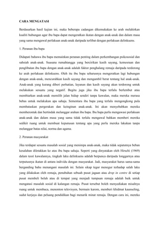 CARA MENGATASI
Berdasarkan hasil kajian ini, maka beberapa cadangan dikemukakan ke arah melahirkan
kualiti hubungan agar ibu bapa dapat mengeratkan ikatan dengan anak-anak dan dalam masa
yang sama mengawal perlakuan anak-anak daripada terlibat dengan perlakuan delinkuens.
1. Peranan ibu bapa
Didapati bahawa ibu bapa memainkan peranan penting dalam perkembangan psikososial dan
sahsiah anak-anak. Suasana rumahtangga yang bercirikan kasih sayang, kemesraan dan
penglibatan ibu bapa dengan anak-anak adalah faktor penghalang remaja daripada terdorong
ke arah perlakuan delinkuens. Oleh itu ibu bapa seharusnya mengeratkan lagi hubungan
dengan anak-anak, mencurahkan kasih sayang dan mengambil berat tentang hal anak-anak.
Anak-anak yang kurang diberi perhatian, layanan dan kasih sayang akan terdorong untuk
melakukan sesuatu yang negatif. Begitu juga jika ibu bapa terlalu berlembut atau
membiarkan anak-anak memilih jalan hidup sendiri tanpa kawalan, maka mereka merasa
bebas untuk melakukan apa sahaja. Sementara ibu bapa yang terlalu mengongkong pula
membataskan pergerakan dan keinginan anak-anak. Ini akan menyebabkan mereka
memberontak dan bertindak melanggar arahan ibu bapa. Ibu bapa perlu mengawasi perlakuan
anak-anak dan dalam masa yang sama tidak terlalu mengawal bahkan memberi mereka
sedikit ruang untuk membuat keputusan tentang apa yang perlu mereka lakukan tanpa
melanggar batas nilai, norma dan agama.
2. Peranan masyarakat
Jika terdapat sesuatu masalah sosial yang menimpa anak-anak, maka tidak sepatutnya beban
kesalahan diletakkan ke atas ibu bapa sahaja. Seperti yang dinyatakan oleh Hirschi (1969)
dalam teori kawalannya, tingkah laku delinkuens adalah berpunca daripada longgarnya atau
terputusnya ikatan di antara individu dengan masyarakat. Jadi, masyarakat harus sama-sama
berganding bahu menangani masalah ini. Selain sikap tegur menegur terhadap salah laku
yang dilakukan oleh remaja, penubuhan sebuah pusat jagaan atau drop in centre di setiap
pusat membeli belah atau di tempat yang menjadi tumpuan remaja adalah baik untuk
mengatasi masalah sosial di kalangan remaja. Pusat tersebut boleh menyediakan misalnya
ruang untuk membaca, menonton televisyen, bermain karom, memberi khidmat kaunseling,
sudut kerjaya dan peluang pendidikan bagi menarik minat remaja. Dengan cara ini, mereka
 