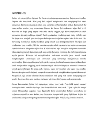 KESIMPULAN
Kajian ini menunjukkan bahawa ibu bapa memainkan peranan penting dalam pembentukan
tingkah laku anak-anak. Nilai yang baik seperti menghormati dan menyayangi ibu bapa,
kemesraan dan kasih sayang di antara satu sama lain serta mematuhi arahan dan nasihat ibu
bapa adalah amalan yang sepatutnya ditanam ke dalam diri anak-anak sejak dari kecil.
Kawalan ibu bapa yang begitu ketat atau terlalu longgar juga boleh menyebabkan anak
terjerumus ke arah perlakuan negatif. Taraf pendapatan, pendidikan dan status perkahwinan
ibu bapa turut menjadi punca mengapa kebanyakan remaja bertingkah laku delinkuens. Ibu
bapa yang mempunyai taraf pendidikan yang rendah akan mempunyai taraf pekerjaan dan
pendapatan yang rendah. Oleh itu mereka mungkin sibuk mencari wang untuk menampung
keperluan harian dan perbelanjaan lain. Kesibukan ibu bapa mungkin menyebabkan mereka
tidak dapat memenuhi keinginan anak-anak untuk bersama, bermesra dan berbincang tentang
segala perkara. Keadaan ini mengakibatkan anak-anak memilih jalan mudah untuk
menghilangkan kerunsingan dan kebosanan yang seterusnya menyebabkan mereka
terperangkap dalam masalah yang lebih parah. Justeru, ibu bapa harus mempunyai kesedaran
untuk menjalankan tanggung jawab mereka dengan sebaik-baiknya dan memberi keutamaan
kepada perkembangan diri anak-anak. Namun, tugas ini bukanlah satu tugas yang mudah.
Tanpa sokongan sosial daripada masyarakat maka ia tidak mungkin akan dapat dilaksanakan.
Masyarakat juga secara umumnya harus menanam nilai yang baik seperti menyayangi diri
sendiri dan orang lain serta menjaga harta dan hak orang lain kepada anak-anak remaja.
Secara keseluruhan, kajian ini merupakan kajian yang baik. Penyelidik dapat mencari
hubungan antara kawalan ibu bapa dan sikap delinkuen anak-anak. Tajuk kajian ini sangat
sesuai. Berdasarkan dapatan yang diperolehi dapat disimpulkan bahawa penyelidik ini
berjaya menghasilkan satu kajian yang bertepatan dengan tajuk yang dipilihnya. Kajian ini
sesuia untuk dirujuk oleh para guru memandangkan disiplin pelajar yang semakin merosot.
 