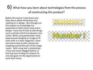 6) What have you learn about technologies from the process
                        of constructing this product?
Before this course I only knew very
little about adobe Photoshop and
nothing on in design. But through out
this project my knowledge has
expanded on both photo shop and in
design. I have learnt how to edit things
such as photos which has became very
useful. While using photoshop I have
experienced changing an image to fit
more with m y style magazine, I have
also learnt how to edit a picture by
cropping around the part of the image
I want. With using text in photoshop .
I have aslo never blogged before so
learning how to blog has helped me
and also gave me the opportunity to
work from home.
 