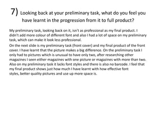 7) Looking back at your preliminary task, what do you feel you
        have learnt in the progression from it to full product?
My preliminary task, looking back on it, isn't as professional as my final product. I
didn’t add more colour of different font and also I had a lot of space on my preliminary
task, which can make it look less professional.
On the next slide is my preliminary task (front cover) and my final product of the front
cover. I have learnt that the picture makes a big difference. On the preliminary task I
only had to pictures which is unusual to have only two, after researching other
magazines I seen either magazines with one picture or magazines with more than two.
Also on my preliminary task it lacks font styles and there is also no barcode. I feel that
my final product shows just how much I have learnt with how effective font
styles, better quality pictures and use up more space is.
 