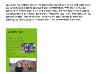 Looking at my contents page of the preliminary task (shown on the next slide), It isn’t
eye-catching and is boring because it lacks in information. With the information
provided on my first draft, it still isn't professional as the numbers on the magazine
just range from 1-10 whereas professional magazines vary from 1-80 pages. After my
preliminary task I then knew what I need to do in order for it to be more eye-
catching, by adding colour, varying the font styles and the sizes of the font.
 