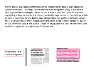 On my double page spread after researching magazines for double page spread on
award ceremonies, I also kept to conventions by keeping most of my article on the
right page and keeping bigger photos on the left hand side. But I wanted to create
something unique by putting the title of the double page spread on the right hand side
as well. In my article for my double page spread I kept the quotes in different colour,
this is a convention, as other magazines might either made the font bolder for quotes
or use a different colour. The colour I chose for my quotes was the same shade of pink,
which is a big colour throughout my final products.




An example from
a music magazine
 