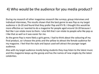 4) Who would be the audience for you media product?

During my research of other magazines research like surveys, group interviews and
indivdual interviews, The results shown that the best genre to was Pop as my target
audience is 16-20 and found that they prefer Pop and R’n’B. I thought this would be
more effective as I wanted to do a magazine for people aged around 16-20 because I
feel like I can relate more to them. I also felt that I can relate to people who like pop as
I like that as well so it was easier for me.
As the genre Pop is more likely a girls genre, I had to think about the colouring of my
final product, so I choose the pinks and the yellow to attract the female audience for
my magazine. I feel that the style and layout used will attract the younger target
audience.
Also with my target audience mostly being students they may listen to the latest music
and this magazine keeps up the gossip and has the names of new singles by the latest
celebrities.
 