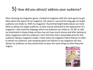 5) How did you attract/ address your audience?
After choosing my magazine genre, I looked at magazine with the same genre to get
ideas about the layout of my magazine, the colours I use and the language my target
audience can relate to. With my magazine I found that bright bold colours are more
likely to attract my target audience, as they may be attracted to the appearance of a
magazine. I also used the language which my audience can relate to. 16-20+ yr olds
are interested in cheap things as they may not have much money and after looking at
other magazines with this audience I seen that they had a reasonable price for this
audience. Being a magazine reader, I knew what my magazine had to feature in order
to attract my audience, also speaking about the fashion in my magazine will also
attract my audience as they would want to wear the same things as their favourite
singers.
 