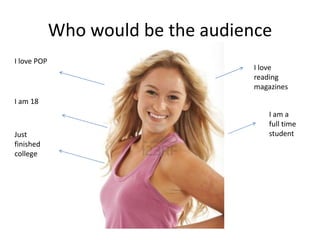 Who would be the audience
I love POP
I am 18
Just
finished
college
I love
reading
magazines
I am a
full time
student
 