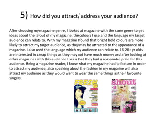 5) How did you attract/ address your audience?
After choosing my magazine genre, I looked at magazine with the same genre to get
ideas about the layout of my magazine, the colours I use and the language my target
audience can relate to. With my magazine I found that bright bold colours are more
likely to attract my target audience, as they may be attracted to the appearance of a
magazine. I also used the language which my audience can relate to. 16-20+ yr olds
are interested in cheap things as they may not have much money and after looking at
other magazines with this audience I seen that they had a reasonable price for this
audience. Being a magazine reader, I knew what my magazine had to feature in order
to attract my audience, also speaking about the fashion in my magazine will also
attract my audience as they would want to wear the same things as their favourite
singers.
 