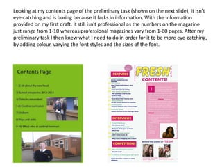 Looking at my contents page of the preliminary task (shown on the next slide), It isn’t
eye-catching and is boring because it lacks in information. With the information
provided on my first draft, it still isn't professional as the numbers on the magazine
just range from 1-10 whereas professional magazines vary from 1-80 pages. After my
preliminary task I then knew what I need to do in order for it to be more eye-catching,
by adding colour, varying the font styles and the sizes of the font.
 