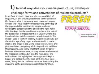 1) In what ways does your media product use, develop or
challenge forms and conventions of real media products?
In my final product I have stuck to the usual kind of
magazine, as this would appeal more to the audience.
On the next slide it shows my front cover and as you
will see the I have kept the masthead big, at the top of
the page and able to attract to people, and also
keeping the barcode and the price on the right hand
side. I’ve kept the date and issue number at the side of
the barcode as in magazines that is usually where it is
found and also to inform readers which issue it is. The
image I used is to show that my magazine is about a girl
the similar age of my target audience and it is made
clear as the image is big. Using these colours, fonts and
pictures shows that young adults in particular will buy
this magazine. Also in my final front cover, my cover
lines are also conventional, as they inform readers what
the magazine contains but also the main cover line
which shows the highlight of the magazine is kept is
bigger and bolder than the rest. With this final front
cover, Young female students are more likely to buy this
magazine as the price is reasonable fitted for them.
Similar magazine, with
audience and genre.
 