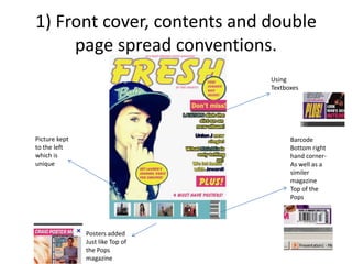 1) Front cover, contents and double
page spread conventions.
Barcode
Bottom right
hand corner-
As well as a
similer
magazine
Top of the
Pops
Picture kept
to the left
which is
unique
Posters added
Just like Top of
the Pops
magazine
Using
Textboxes
 