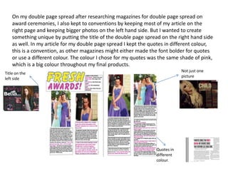 On my double page spread after researching magazines for double page spread on
award ceremonies, I also kept to conventions by keeping most of my article on the
right page and keeping bigger photos on the left hand side. But I wanted to create
something unique by putting the title of the double page spread on the right hand side
as well. In my article for my double page spread I kept the quotes in different colour,
this is a convention, as other magazines might either made the font bolder for quotes
or use a different colour. The colour I chose for my quotes was the same shade of pink,
which is a big colour throughout my final products.
Quotes in
different
colour.
Not just one
picture
Title on the
left side
 