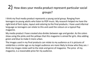 2) How does your media product represent particular social
groups?
I think my final media product represents a young social group. Ranging from
teenagers to young adults who listen to POP music. My research helped me have the
right kind of font styles, layout and coloring to the final products. I have used informal
language as teenagers can relate to this and used the colours on a typical Pop
magazine.
My media product I have created also divides between age and gender. As the colors
show using the pinks and the yellows that this magazine is aimed for girls. Also adding
green and blue to make it more urban.
The images used in my final products can relate to my audience as it is pictures of
celebrities a similar age so my target audience are more likely to know who they are. I
think my images relate well to the style and genre of magazine. The price of my
magazine, is a reasonable price for my audience.
 