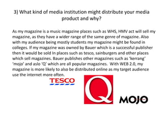 3) What kind of media institution might distribute your media
product and why?
As my magazine is a music magazine places such as WHS, HMV act will sell my
magazine, as they have a wider range of the same genre of magazine. Also
with my audience being mostly students my magazine might be found in
colleges. If my magazine was owned by Bauer which is a successful publisher
then it would be sold In places such as tesco, sainburgers and other places
which sell magazines. Bauer publishes other magazines such as ‘kerrang’
‘mojo’ and aslo ‘Q’ which are all popular magazines. With WEB 2.0, my
magazine is more likely to also be distributed online as my target audience
use the internet more often.
 