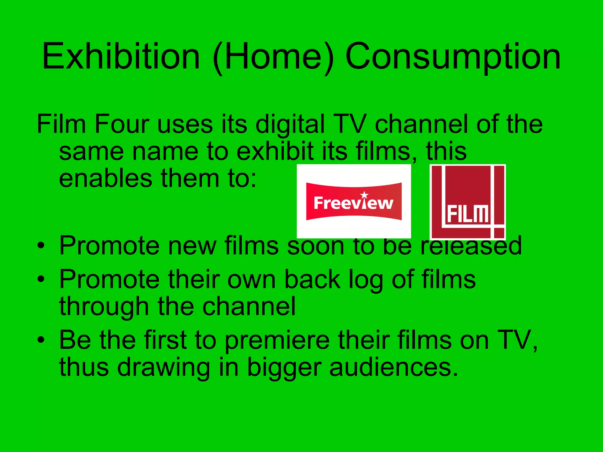 Exhibition (Home) Consumption Film Four uses its digital TV channel of the same name to exhibit its films, this enables them to: Promote new films soon to be released Promote their own back log of films through the channel Be the first to premiere their films on TV, thus drawing in bigger audiences. 