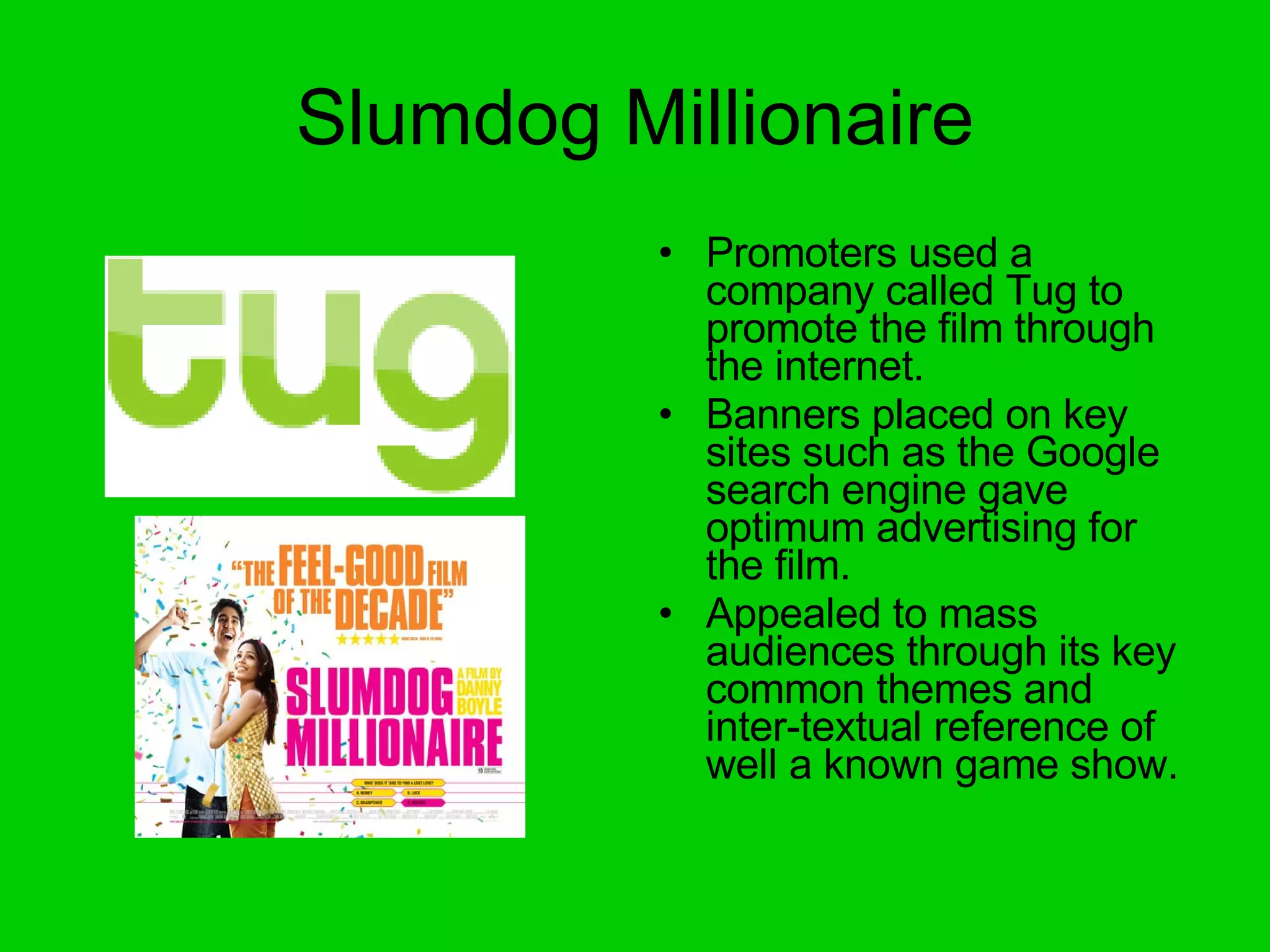 Slumdog Millionaire Promoters used a company called Tug to promote the film through the internet. Banners placed on key sites such as the Google search engine gave optimum advertising for the film. Appealed to mass audiences through its key common themes and inter-textual reference of well a known game show. 