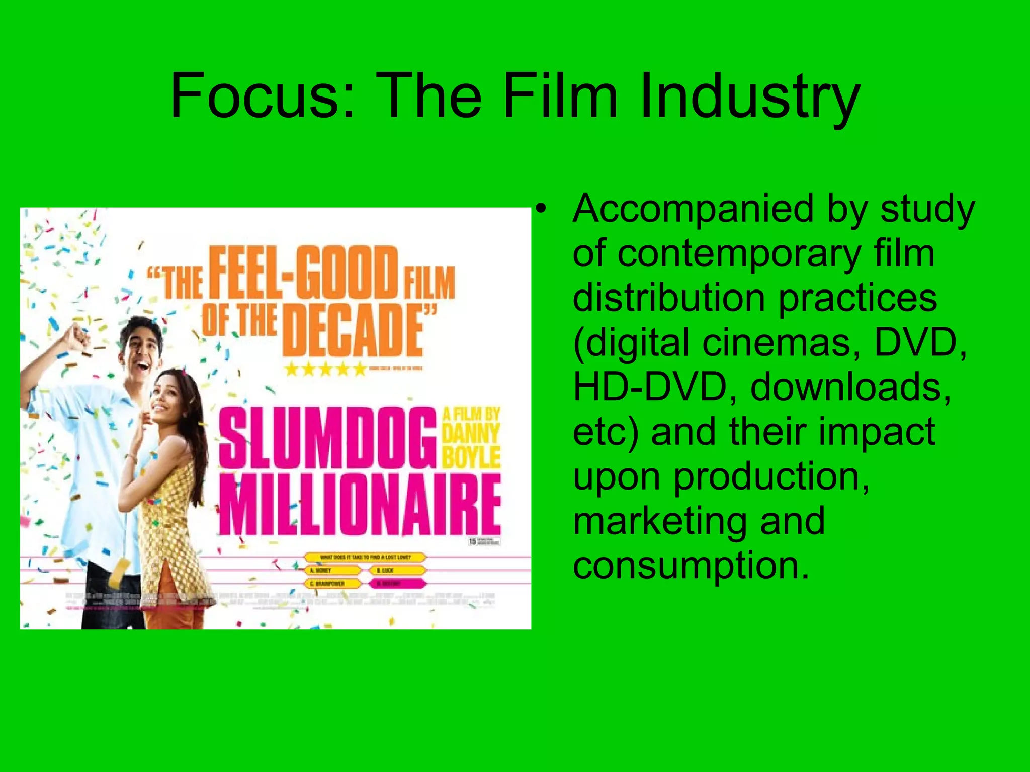 Focus: The Film Industry Accompanied by study of contemporary film distribution practices (digital cinemas, DVD, HD-DVD, downloads, etc) and their impact upon production, marketing and consumption. 