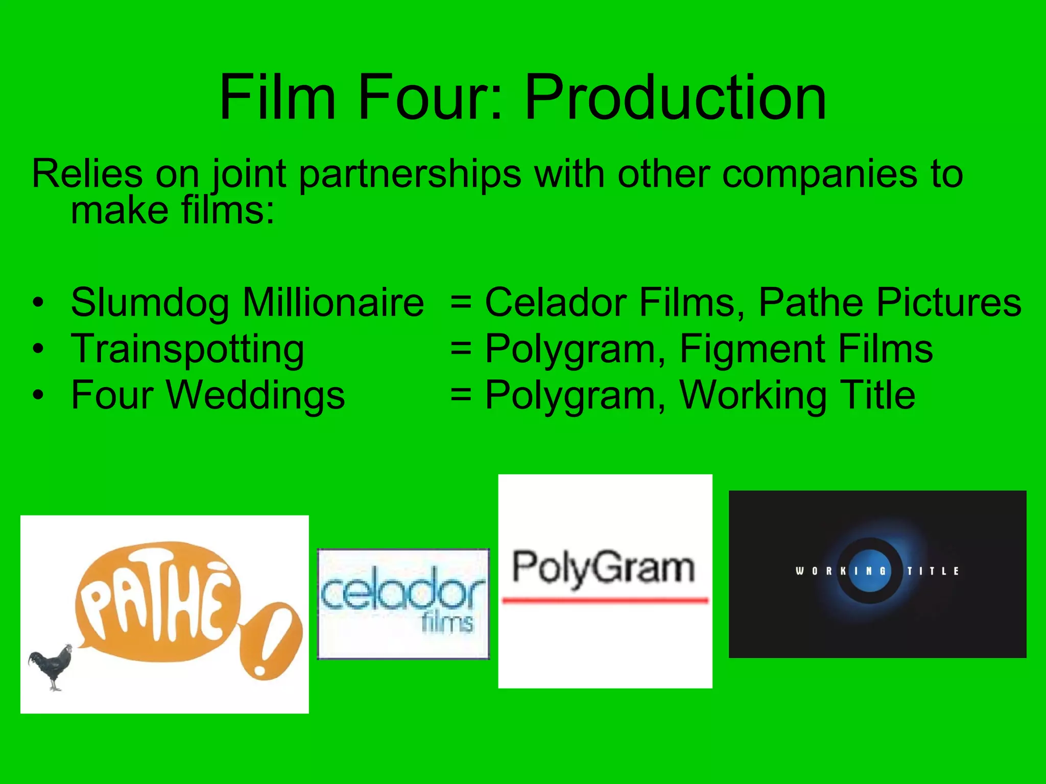 Film Four: Production Relies on joint partnerships with other companies to make films: Slumdog Millionaire  = Celador Films, Pathe Pictures Trainspotting  = Polygram, Figment Films Four Weddings  = Polygram, Working Title 