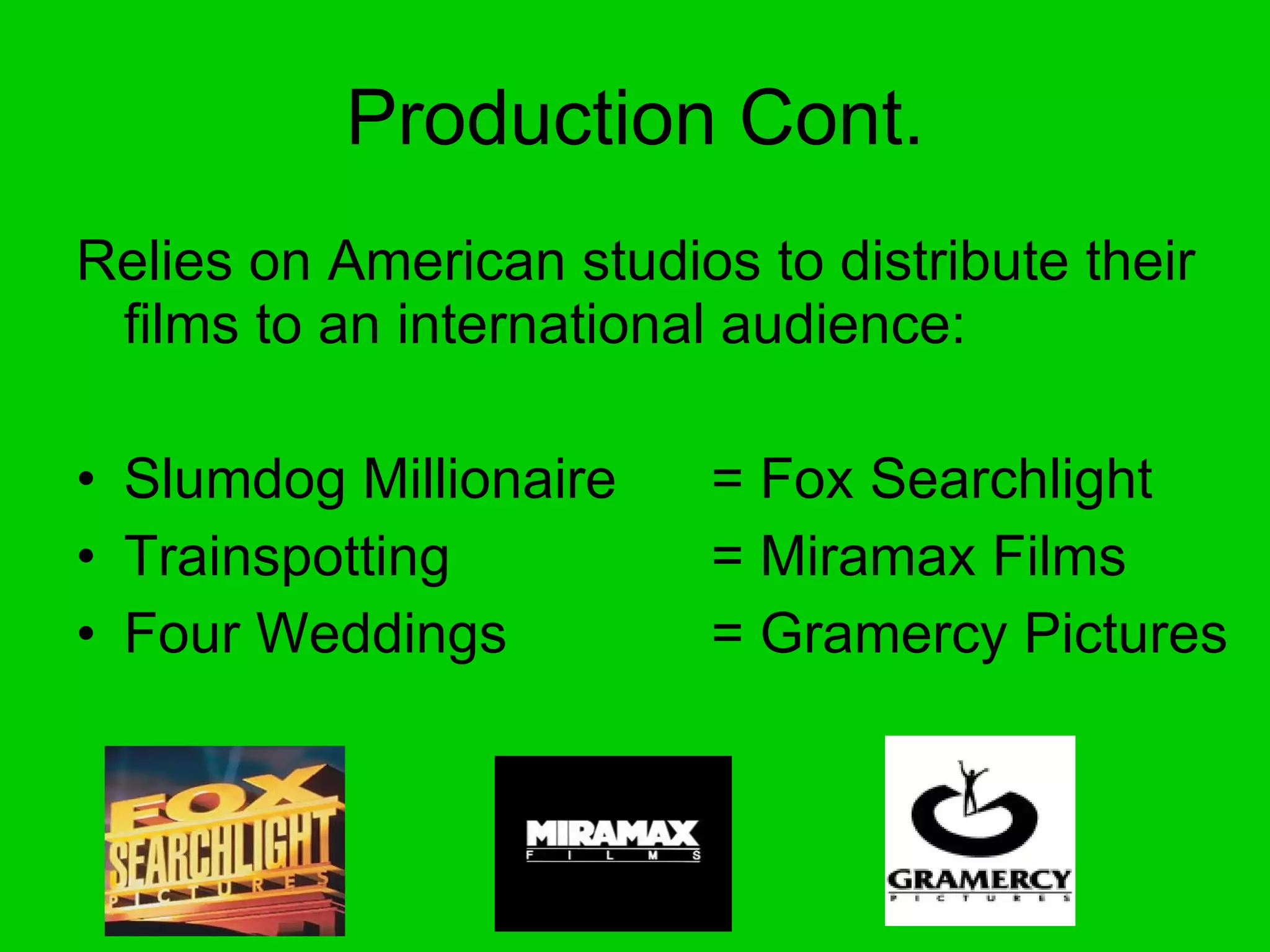 Production Cont. Relies on American studios to distribute their films to an international audience: Slumdog Millionaire  = Fox Searchlight Trainspotting = Miramax Films Four Weddings  = Gramercy Pictures 