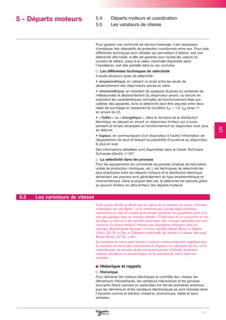5 - Départs moteurs

5.4
5.5

Départs-moteurs et coordination
Les variateurs de vitesse

Pour garantir une continuité de service maximale, il est nécessaire
d’employer des dispositifs de protection coordonnés entre eux. Pour cela
différentes techniques sont utilisées qui permettent d’obtenir, soit une
sélectivité dite totale, si elle est garantie pour toutes les valeurs du
courant de défaut, jusqu’à la valeur maximale disponible dans
l’installation, soit dite partielle dans le cas contraire.

v Les différentes techniques de sélectivité
Il existe plusieurs types de sélectivité :
• ampèremétrique, en utilisant un écart entre les seuils de
déclenchement des disjoncteurs placés en série.
• chronométrique, en retardant de quelques dizaines ou centaines de
millisecondes le déclenchement du disjoncteur amont, ou encore en
exploitant les caractéristiques normales de fonctionnement liées aux
calibres des appareils. Ainsi la sélectivité peut-être assurée entre deux
relais de surcharge en respectant la condition Ir1 > 1,6. Ir2 (avec r1
en amont de r2).
• « Sellim » ou « énergétique », dans le domaine de la distribution
électrique, en plaçant en amont un disjoncteur limiteur qui s’ouvre
pendant le temps nécessaire au fonctionnement du disjoncteur aval, puis
se referme.
• logique, en communiquant d'un disjoncteur à l'autre l'information de
dépassement de seuil et laissant la possibilité d’ouverture au disjoncteur
le plus en aval.
Des informations détaillées sont disponibles dans le Cahier Technique
Schneider-Electric n°167.

v La sélectivité dans les process
Pour les équipements de commande de process (chaînes de fabrication,
unités de production chimiques, etc.), les techniques de sélectivité les
plus employées entre les départs-moteurs et la distribution électrique
alimentant ces process sont généralement du type ampèremétrique et
chronométrique. Dans la plupart des cas, la sélectivité est assurée grâce
au pouvoir limiteur ou ultra-limiteur des départs-moteurs.

5.5

Les variateurs de vitesse
Cette section aborde en détail tous les aspects de la variation de vitesse. Certaines
technologies très spécifiques : cyclo convertisseurs, cascade hypo-synchrone,
convertisseur à onde de courant pour moteur synchrone ou asynchrone, pour n’en
citer que quelques unes, ne sont pas abordées. L’utilisation de ces variateurs est très
spécifique et réservée à des marchés particuliers. Des ouvrages spécialisés leur sont
consacrés. Le lecteur intéressé trouvera une description exhaustive dans les
ouvrages, Entraînement électrique à vitesse variable, Bonal (Jean) et Séguier
(Guy), Ed.Tec et Doc et Utilisation industrielle des moteurs à courant alternatif,
Bonal (Jean), Ed.Tec et Doc.
La variation de vitesse pour moteur à courant continu, largement supplantée par
la variation de vitesse par convertisseur de fréquence est cependant décrite, car la
compréhension du principe de fonctionnement permet d’aborder facilement
certaines spécificités et caractéristiques de la variation de vitesse dans son
ensemble.

b Historique et rappels
v Historique
Pour démarrer les moteurs électriques et contrôler leur vitesse, les
démarreurs rhéostatiques, les variateurs mécaniques et les groupes
tournants (Ward Leonard en particulier) ont été les premières solutions ;
puis les démarreurs et les variateurs électroniques se sont imposés dans
l’industrie comme la solution moderne, économique, fiable et sans
entretien.

105

5

 