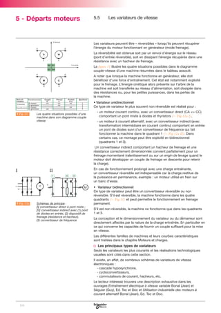 5 - Départs moteurs

5.5

Les variateurs de vitesse

Les variateurs peuvent être « réversibles » lorsqu’ils peuvent récupérer
l’énergie du moteur fonctionnant en générateur (mode freinage).
La réversibilité est obtenue soit par un renvoi d’énergie sur le réseau
(pont d’entrée réversible), soit en dissipant l’énergie récupérée dans une
résistance avec un hacheur de freinage.
La figure 11 illustre les quatre situations possibles dans le diagramme
couple-vitesse d’une machine résumées dans le tableau associé.
A noter que lorsque la machine fonctionne en générateur, elle doit
bénéficier d’une force d’entraînement. Cet état est notamment exploité
pour le freinage. L’énergie cinétique alors présente sur l’arbre de la
machine est soit transférée au réseau d’alimentation, soit dissipée dans
des résistances ou, pour les petites puissances, dans les pertes de
la machine.
• Variateur unidirectionnel
Ce type de variateur le plus souvent non réversible est réalisé pour :
A Fig. 11

LLes quatre situations possibles d’une
machine dans son diagramme couple
vitesse

- un moteur courant continu, avec un convertisseur direct (CA => CC)
comportant un pont mixte à diodes et thyristors (C Fig.12a I),
- un moteur à courant alternatif, avec un convertisseur indirect (avec
transformation intermédiaire en courant continu) comportant en entrée
un pont de diodes suivi d’un convertisseur de fréquence qui fait
fonctionner la machine dans le quadrant 1 (C Fig.12a II). Dans
certains cas, ce montage peut être exploité en bidirectionnel
(quadrants 1 et 3).
Un convertisseur indirect comportant un hacheur de freinage et une
résistance correctement dimensionnée convient parfaitement pour un
freinage momentané (ralentissement ou sur un engin de levage quand le
moteur doit développer un couple de freinage en descente pour retenir
la charge).

I

II

A Fig. 12a

LSchémas de principe :
[I] convertisseur direct à pont mixte ;
[II] convertisseur indirect avec (1) pont
de diodes en entrée, (2) dispositif de
freinage (résistance et hacheur),
(3) convertisseur de fréquence

En cas de fonctionnement prolongé avec une charge entraînante,
un convertisseur réversible est indispensable car la charge restitue de
la puissance en permanence, exemple : un moteur utilisé en frein sur
un banc d’essai.
• Variateur bidirectionnel
Ce type de variateur peut être un convertisseur réversible ou non
réversible. S’il est réversible, la machine fonctionne dans les quatre
quadrants (C Fig.11) et peut permettre le fonctionnement en freinage
permanent.
S’il est non réversible, la machine ne fonctionne que dans les quadrants
1 et 3.
La conception et le dimensionnement du variateur ou du démarreur sont
directement affectés par la nature de la charge entraînée. En particulier en
ce qui concerne les capacités de fournir un couple suffisant pour la mise
en vitesse.
Les différentes familles de machines et leurs courbes caractéristiques
sont traitées dans le chapitre Moteurs et charges.

v Les principaux types de variateurs
Seuls les variateurs les plus courants et les réalisations technologiques
usuelles sont cités dans cette section.
Il existe, en effet, de nombreux schémas de variateurs de vitesse
électroniques :
- cascade hyposynchrone,
- cycloconvertisseurs,
- commutateurs de courant, hacheurs, etc.
Le lecteur intéressé trouvera une description exhaustive dans les
ouvrages Entraînement électrique à vitesse variable Bonal (Jean) et
Séguier (Guy), Ed. Tec et Doc et Utilisation industrielle des moteurs à
courant alternatif Bonal (Jean), Ed. Tec et Doc.

108

 