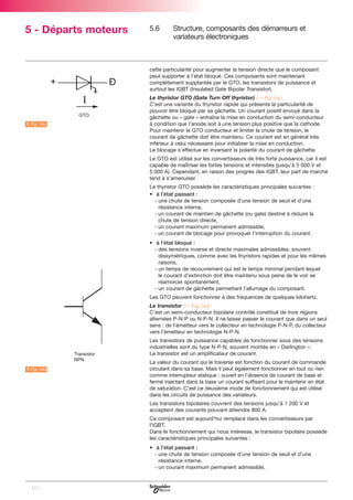 5 - Départs moteurs

5.6

Structure, composants des démarreurs et
variateurs électroniques

cette particularité pour augmenter la tension directe que le composant
peut supporter à l’état bloqué. Ces composants sont maintenant
complètement supplantés par le GTO, les transistors de puissance et
surtout les IGBT (Insulated Gate Bipolar Transistor).

A Fig. 16c

L

Le thyristor GTO (Gate Turn Off thyristor) (C Fig.16c)
C’est une variante du thyristor rapide qui présente la particularité de
pouvoir être bloqué par sa gâchette. Un courant positif envoyé dans la
gâchette ou « gate » entraîne la mise en conduction du semi-conducteur
à condition que l’anode soit à une tension plus positive que la cathode.
Pour maintenir le GTO conducteur et limiter la chute de tension, le
courant de gâchette doit être maintenu. Ce courant est en général très
inférieur à celui nécessaire pour initialiser la mise en conduction.
Le blocage s’effectue en inversant la polarité du courant de gâchette.
Le GTO est utilisé sur les convertisseurs de très forte puissance, car il est
capable de maîtriser les fortes tensions et intensités (jusqu’à 5 000 V et
5 000 A). Cependant, en raison des progrès des IGBT, leur part de marché
tend à s’amenuiser.
Le thyristor GTO possède les caractéristiques principales suivantes :
• à l’état passant :
- une chute de tension composée d’une tension de seuil et d’une
résistance interne,
- un courant de maintien de gâchette (ou gate) destiné à réduire la
chute de tension directe,
- un courant maximum permanent admissible,
- un courant de blocage pour provoquer l’interruption du courant.
• à l’état bloqué :
- des tensions inverse et directe maximales admissibles, souvent
dissymétriques, comme avec les thyristors rapides et pour les mêmes
raisons,
- un temps de recouvrement qui est le temps minimal pendant lequel
le courant d’extinction doit être maintenu sous peine de le voir se
réamorcer spontanément,
- un courant de gâchette permettant l’allumage du composant.
Les GTO peuvent fonctionner à des fréquences de quelques kilohertz.
Le transistor (C Fig.16d)
C’est un semi-conducteur bipolaire contrôlé constitué de trois régions
alternées P-N-P ou N-P-N. Il ne laisse passer le courant que dans un seul
sens : de l’émetteur vers le collecteur en technologie P-N-P, du collecteur
vers l’émetteur en technologie N-P-N.
Les transistors de puissance capables de fonctionner sous des tensions
industrielles sont du type N-P-N, souvent montés en « Darlington ».
Le transistor est un amplificateur de courant.

A Fig. 16d

L

La valeur du courant qui le traverse est fonction du courant de commande
circulant dans sa base. Mais il peut également fonctionner en tout ou rien
comme interrupteur statique : ouvert en l’absence de courant de base et
fermé injectant dans la base un courant suffisant pour le maintenir en état
de saturation. C’est ce deuxième mode de fonctionnement qui est utilisé
dans les circuits de puissance des variateurs.
Les transistors bipolaires couvrent des tensions jusqu’à 1 200 V et
acceptent des courants pouvant atteindre 800 A.
Ce composant est aujourd’hui remplacé dans les convertisseurs par
l’IGBT.
Dans le fonctionnement qui nous intéresse, le transistor bipolaire possède
les caractéristiques principales suivantes :
• à l’état passant :
- une chute de tension composée d’une tension de seuil et d’une
résistance interne,
- un courant maximum permanent admissible,

112

 